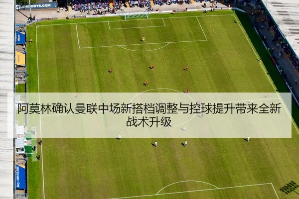 阿莫林确认曼联中场新搭档调整与控球提升带来全新战术升级